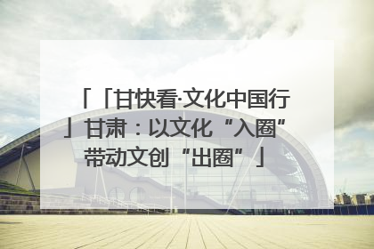 「甘快看·文化中国行」甘肃：以文化“入圈”带动文创“出圈”