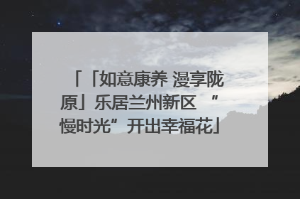 「如意康养 漫享陇原」乐居兰州新区 “慢时光”开出幸福花
