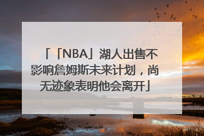 「NBA」湖人出售不影响詹姆斯未来计划，尚无迹象表明他会离开