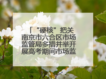 “硬核”把关 南京市六合区市场监管局多措并举开展高考期间市场监管保障工作