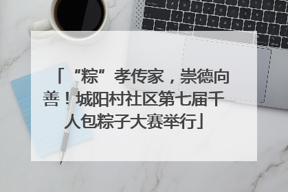 “粽”孝传家，崇德向善！城阳村社区第七届千人包粽子大赛举行