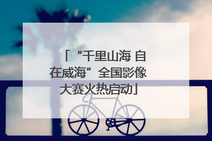 “千里山海 自在威海”全国影像大赛火热启动
