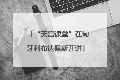 “天宫课堂”在匈牙利布达佩斯开讲