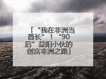 “我在非洲当酋长”！“90后”益阳小伙的创富非洲之路