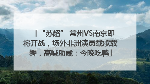 “苏超” 常州VS南京即将开战，场外非洲演员载歌载舞，高喊助威：今晚吃鸭