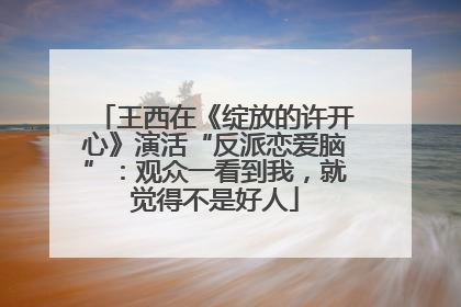 王西在《绽放的许开心》演活“反派恋爱脑”：观众一看到我，就觉得不是好人