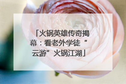 火锅英雄传奇揭幕：看老外学徒“云游”火锅江湖