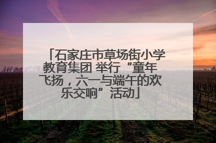 石家庄市草场街小学教育集团 举行“童年飞扬，六一与端午的欢乐交响”活动
