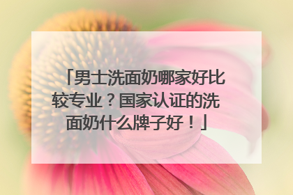 男士洗面奶哪家好比较专业？国家认证的洗面奶什么牌子好！