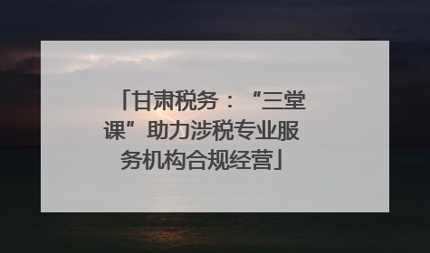 甘肃税务：“三堂课”助力涉税专业服务机构合规经营