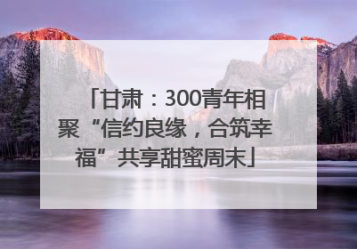 甘肃：300青年相聚“信约良缘，合筑幸福”共享甜蜜周末