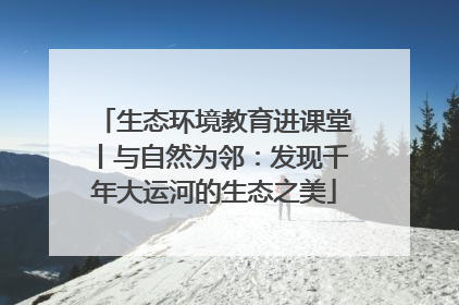 生态环境教育进课堂丨与自然为邻：发现千年大运河的生态之美