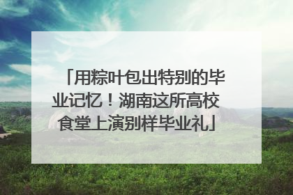 用粽叶包出特别的毕业记忆！湖南这所高校食堂上演别样毕业礼