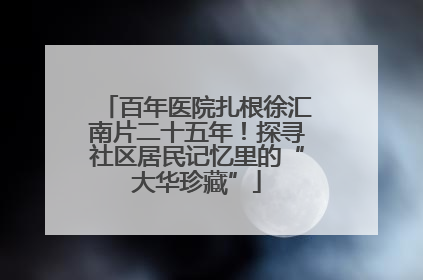 百年医院扎根徐汇南片二十五年！探寻社区居民记忆里的“大华珍藏”