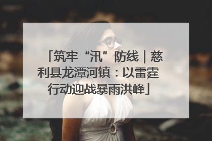 筑牢“汛”防线｜慈利县龙潭河镇：以雷霆行动迎战暴雨洪峰