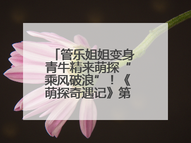 管乐姐姐变身青牛精来萌探“乘风破浪”！《萌探奇遇记》第五期全程高能