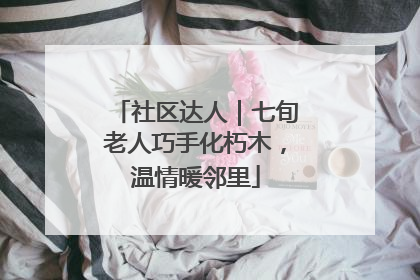 社区达人｜七旬老人巧手化朽木，温情暖邻里