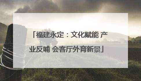 福建永定：文化赋能 产业反哺 会客厅外育新景