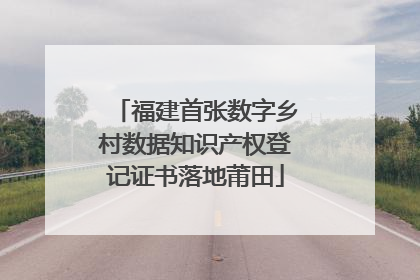 福建首张数字乡村数据知识产权登记证书落地莆田
