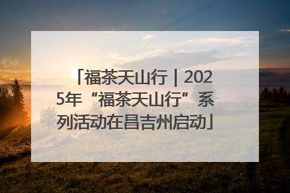 福茶天山行｜2025年“福茶天山行”系列活动在昌吉州启动