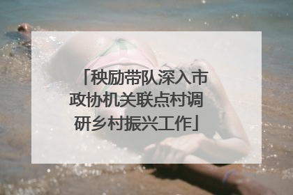 秧励带队深入市政协机关联点村调研乡村振兴工作