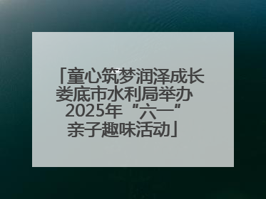 童心筑梦润泽成长 娄底市水利局举办2025年“六一”亲子趣味活动