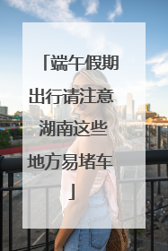 端午假期出行请注意 湖南这些地方易堵车