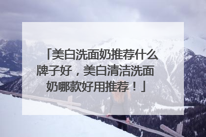 美白洗面奶推荐什么牌子好，美白清洁洗面奶哪款好用推荐！