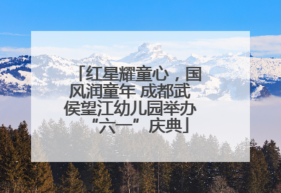 红星耀童心，国风润童年 成都武侯望江幼儿园举办“六一”庆典