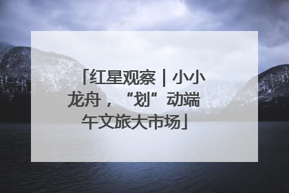 红星观察｜小小龙舟，“划”动端午文旅大市场