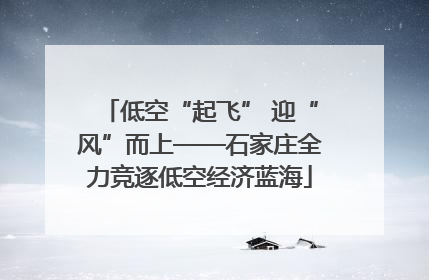 低空“起飞” 迎“风”而上——石家庄全力竞逐低空经济蓝海