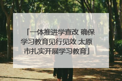 一体推进学查改 确保学习教育见行见效 太原市扎实开展学习教育