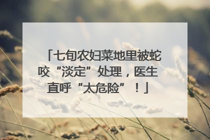 七旬农妇菜地里被蛇咬“淡定”处理，医生直呼“太危险”！