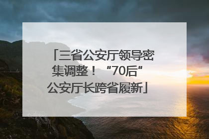 三省公安厅领导密集调整！“70后”公安厅长跨省履新