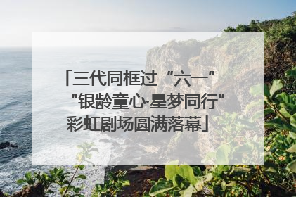 三代同框过“六一” “银龄童心·星梦同行”彩虹剧场圆满落幕