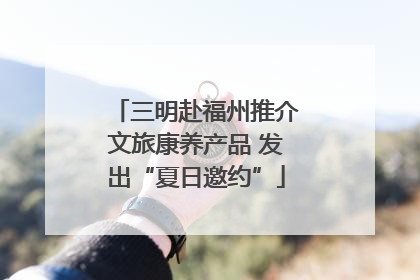 三明赴福州推介文旅康养产品 发出“夏日邀约”