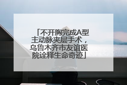 不开胸完成A型主动脉夹层手术，乌鲁木齐市友谊医院诠释生命奇迹