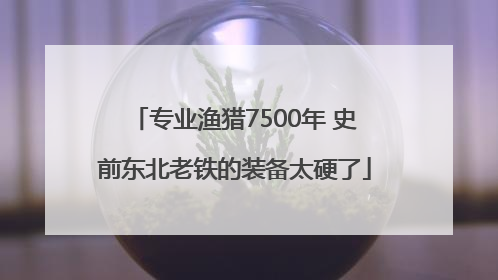 专业渔猎7500年 史前东北老铁的装备太硬了