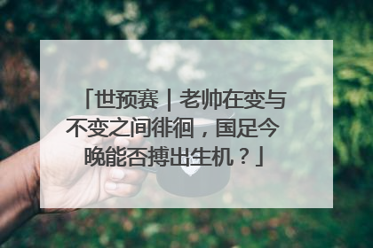 世预赛｜老帅在变与不变之间徘徊，国足今晚能否搏出生机？