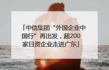 中信集团“外国企业中国行”再出发，超200家日资企业走进广东
