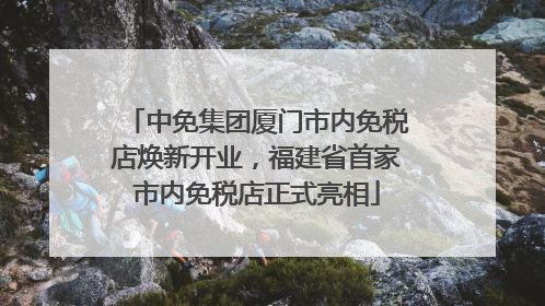 中免集团厦门市内免税店焕新开业，福建省首家市内免税店正式亮相