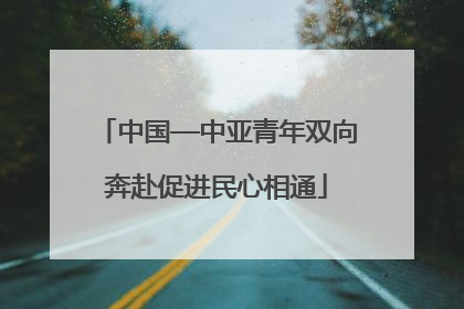中国—中亚青年双向奔赴促进民心相通