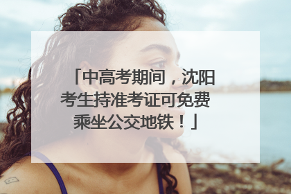 中高考期间，沈阳考生持准考证可免费乘坐公交地铁！