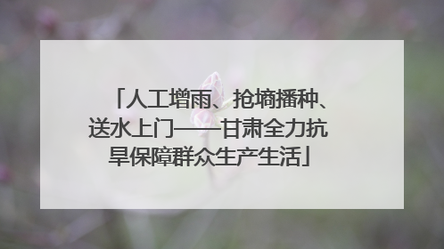 人工增雨、抢墒播种、送水上门——甘肃全力抗旱保障群众生产生活