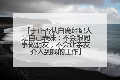于正否认白鹿经纪人是自己表妹：不会跟同事做朋友，不会让亲友介入到我的工作