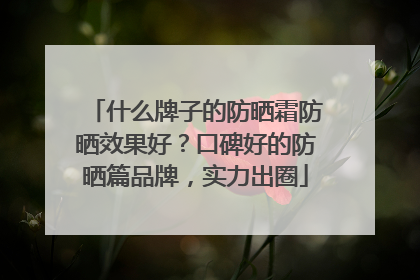 什么牌子的防晒霜防晒效果好？口碑好的防晒篇品牌，实力出圈