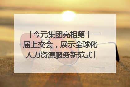 今元集团亮相第十一届上交会，展示全球化人力资源服务新范式
