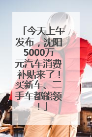 今天上午发布，沈阳5000万元汽车消费补贴来了！买新车、二手车都能领！