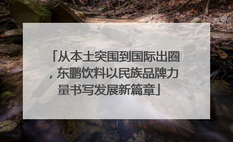 从本土突围到国际出圈，东鹏饮料以民族品牌力量书写发展新篇章