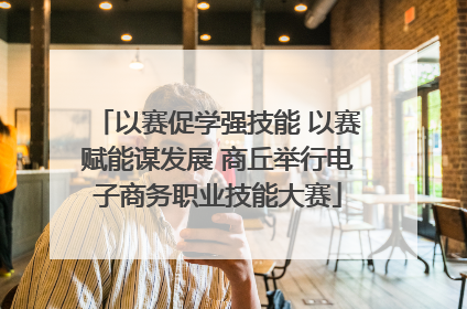 以赛促学强技能 以赛赋能谋发展 商丘举行电子商务职业技能大赛